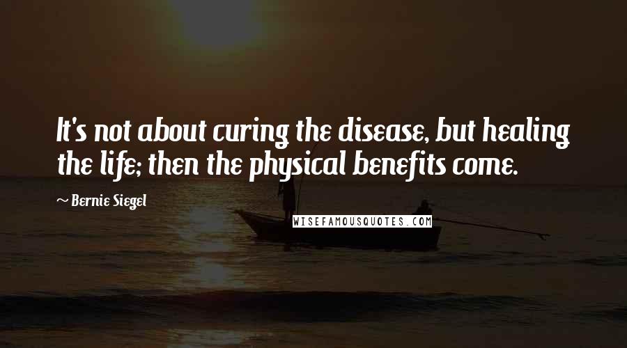 Bernie Siegel Quotes: It's not about curing the disease, but healing the life; then the physical benefits come.