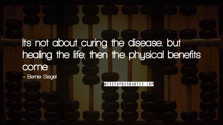 Bernie Siegel Quotes: It's not about curing the disease, but healing the life; then the physical benefits come.