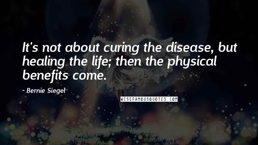 Bernie Siegel Quotes: It's not about curing the disease, but healing the life; then the physical benefits come.