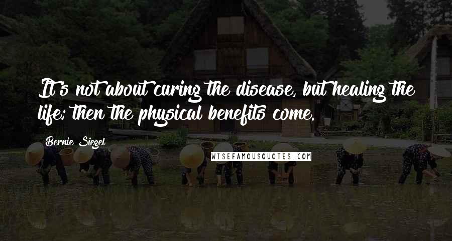 Bernie Siegel Quotes: It's not about curing the disease, but healing the life; then the physical benefits come.