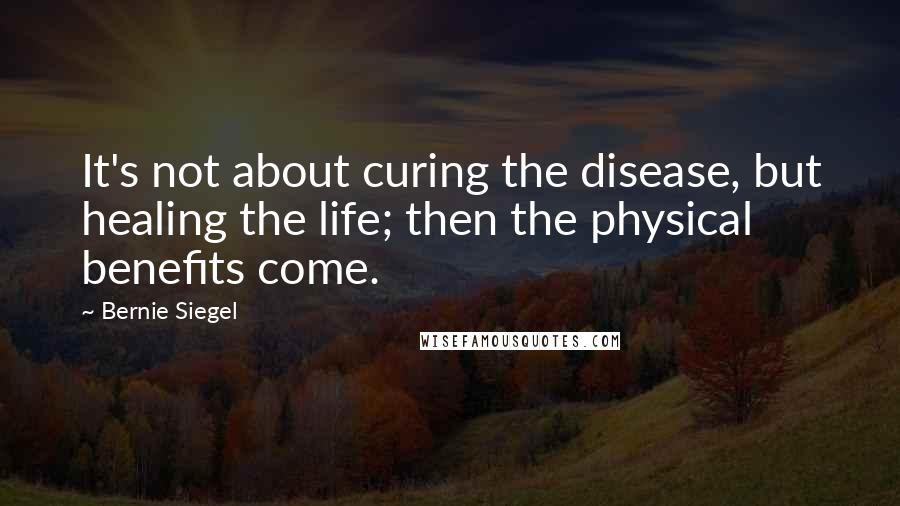 Bernie Siegel Quotes: It's not about curing the disease, but healing the life; then the physical benefits come.