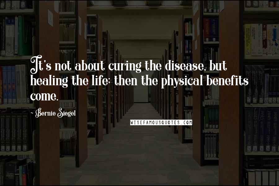 Bernie Siegel Quotes: It's not about curing the disease, but healing the life; then the physical benefits come.