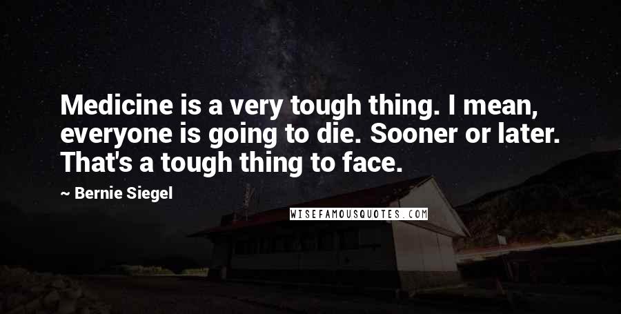 Bernie Siegel Quotes: Medicine is a very tough thing. I mean, everyone is going to die. Sooner or later. That's a tough thing to face.