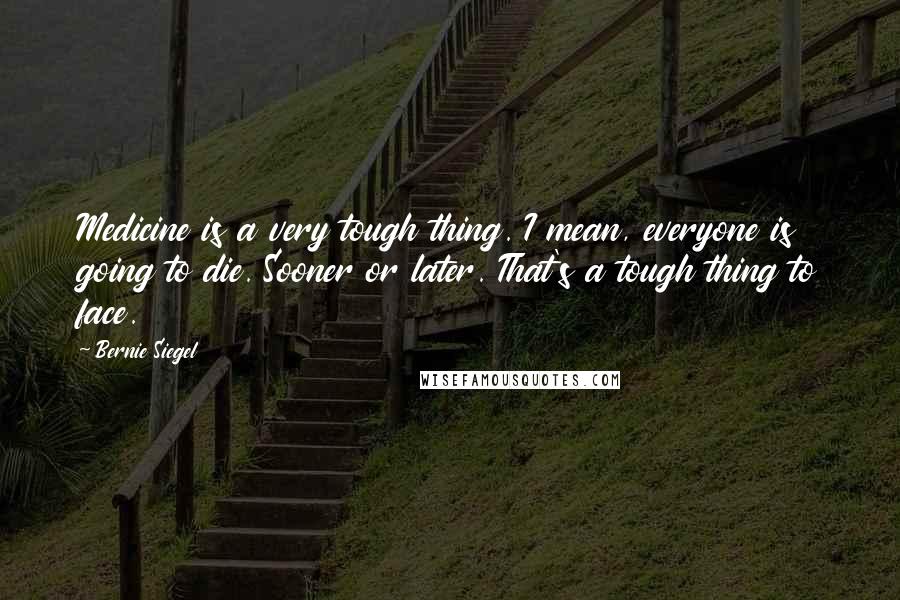 Bernie Siegel Quotes: Medicine is a very tough thing. I mean, everyone is going to die. Sooner or later. That's a tough thing to face.