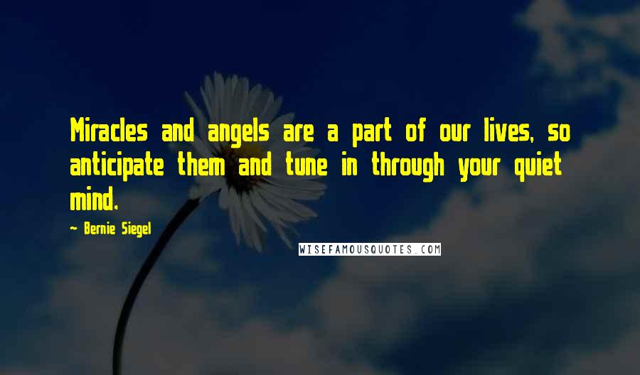 Bernie Siegel Quotes: Miracles and angels are a part of our lives, so anticipate them and tune in through your quiet mind.