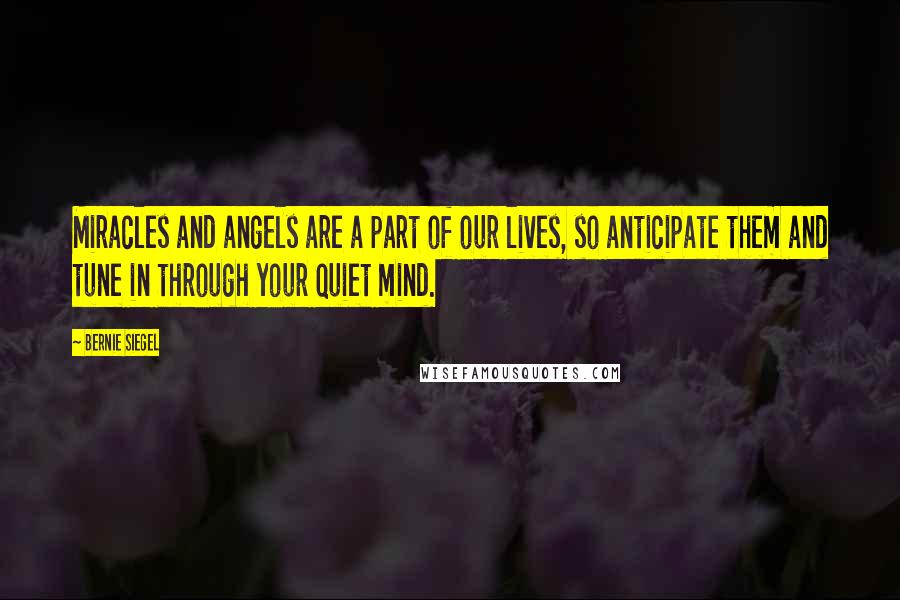 Bernie Siegel Quotes: Miracles and angels are a part of our lives, so anticipate them and tune in through your quiet mind.