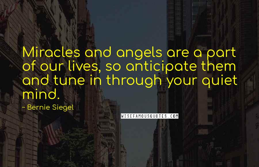 Bernie Siegel Quotes: Miracles and angels are a part of our lives, so anticipate them and tune in through your quiet mind.