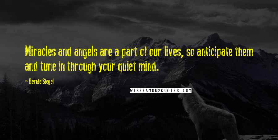 Bernie Siegel Quotes: Miracles and angels are a part of our lives, so anticipate them and tune in through your quiet mind.