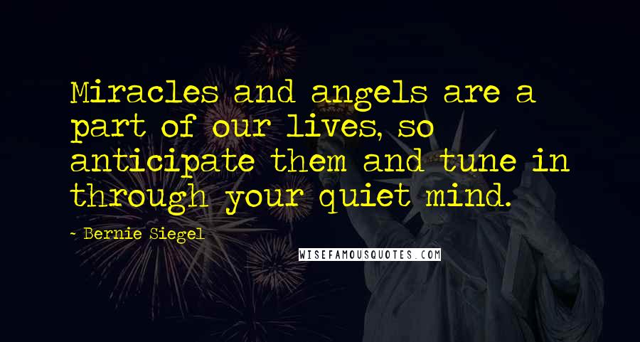 Bernie Siegel Quotes: Miracles and angels are a part of our lives, so anticipate them and tune in through your quiet mind.