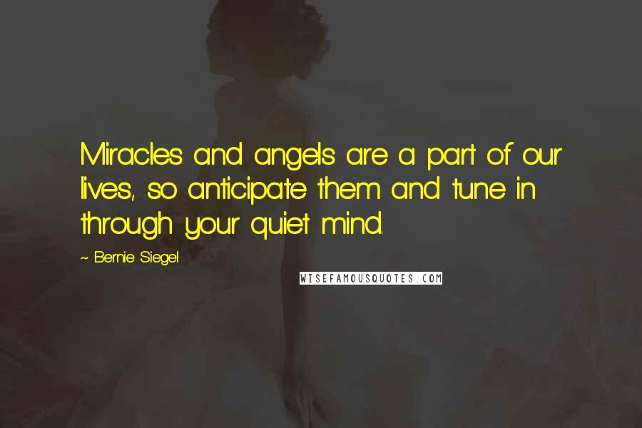 Bernie Siegel Quotes: Miracles and angels are a part of our lives, so anticipate them and tune in through your quiet mind.