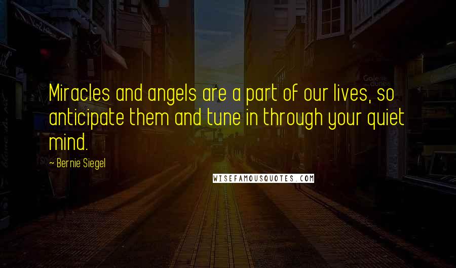 Bernie Siegel Quotes: Miracles and angels are a part of our lives, so anticipate them and tune in through your quiet mind.