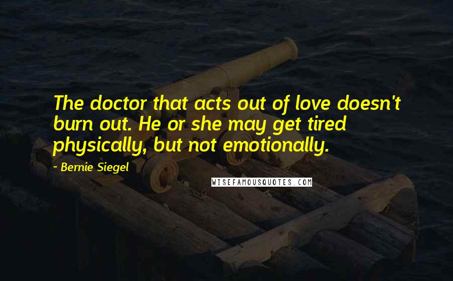 Bernie Siegel Quotes: The doctor that acts out of love doesn't burn out. He or she may get tired physically, but not emotionally.