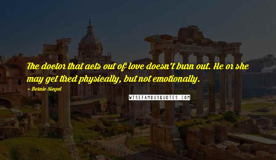 Bernie Siegel Quotes: The doctor that acts out of love doesn't burn out. He or she may get tired physically, but not emotionally.