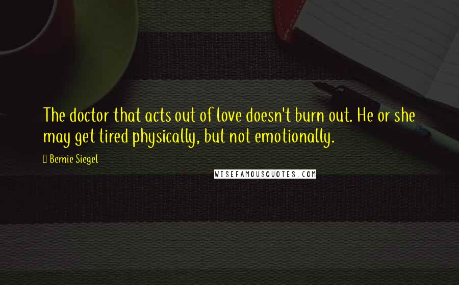 Bernie Siegel Quotes: The doctor that acts out of love doesn't burn out. He or she may get tired physically, but not emotionally.