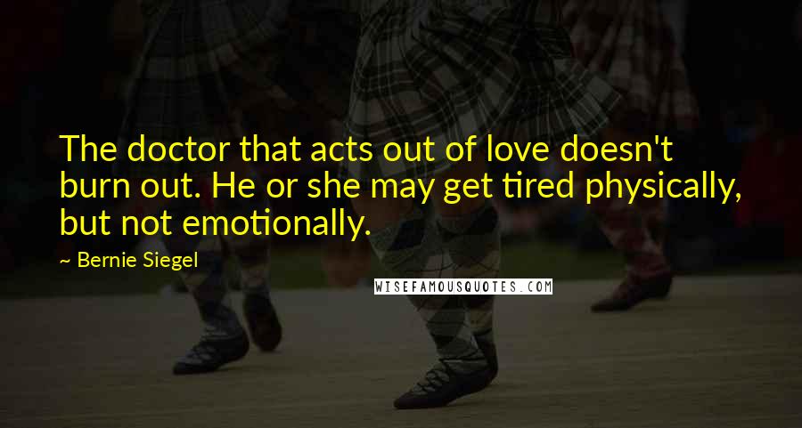 Bernie Siegel Quotes: The doctor that acts out of love doesn't burn out. He or she may get tired physically, but not emotionally.