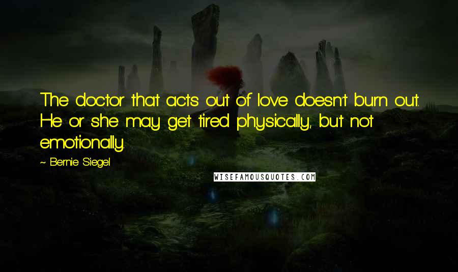 Bernie Siegel Quotes: The doctor that acts out of love doesn't burn out. He or she may get tired physically, but not emotionally.