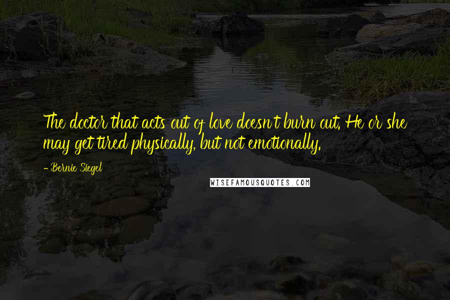 Bernie Siegel Quotes: The doctor that acts out of love doesn't burn out. He or she may get tired physically, but not emotionally.