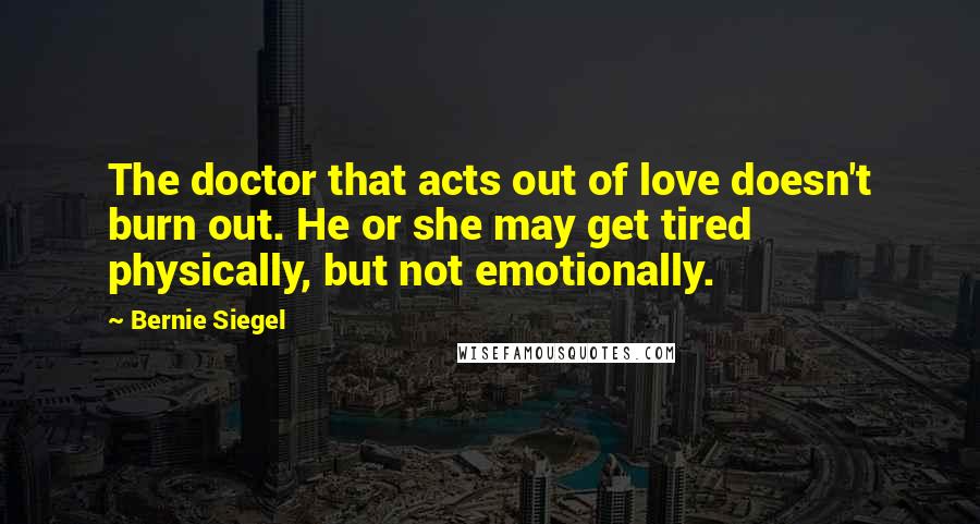 Bernie Siegel Quotes: The doctor that acts out of love doesn't burn out. He or she may get tired physically, but not emotionally.