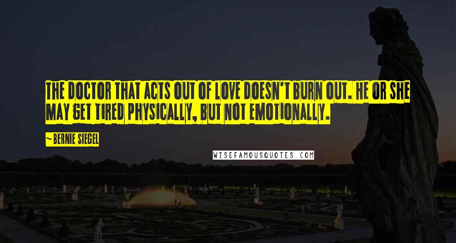 Bernie Siegel Quotes: The doctor that acts out of love doesn't burn out. He or she may get tired physically, but not emotionally.