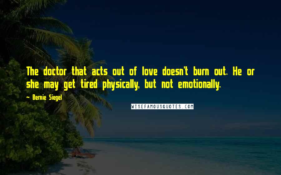 Bernie Siegel Quotes: The doctor that acts out of love doesn't burn out. He or she may get tired physically, but not emotionally.