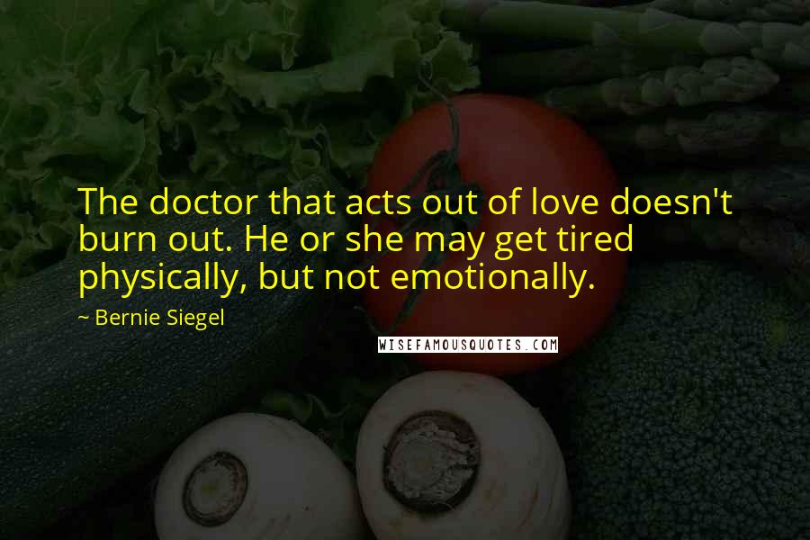 Bernie Siegel Quotes: The doctor that acts out of love doesn't burn out. He or she may get tired physically, but not emotionally.