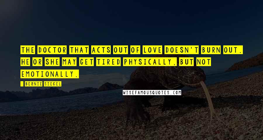 Bernie Siegel Quotes: The doctor that acts out of love doesn't burn out. He or she may get tired physically, but not emotionally.