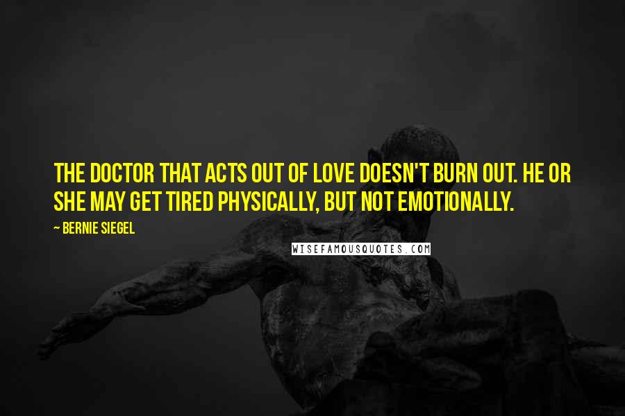 Bernie Siegel Quotes: The doctor that acts out of love doesn't burn out. He or she may get tired physically, but not emotionally.