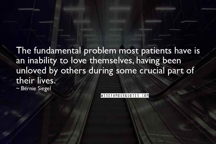 Bernie Siegel Quotes: The fundamental problem most patients have is an inability to love themselves, having been unloved by others during some crucial part of their lives.