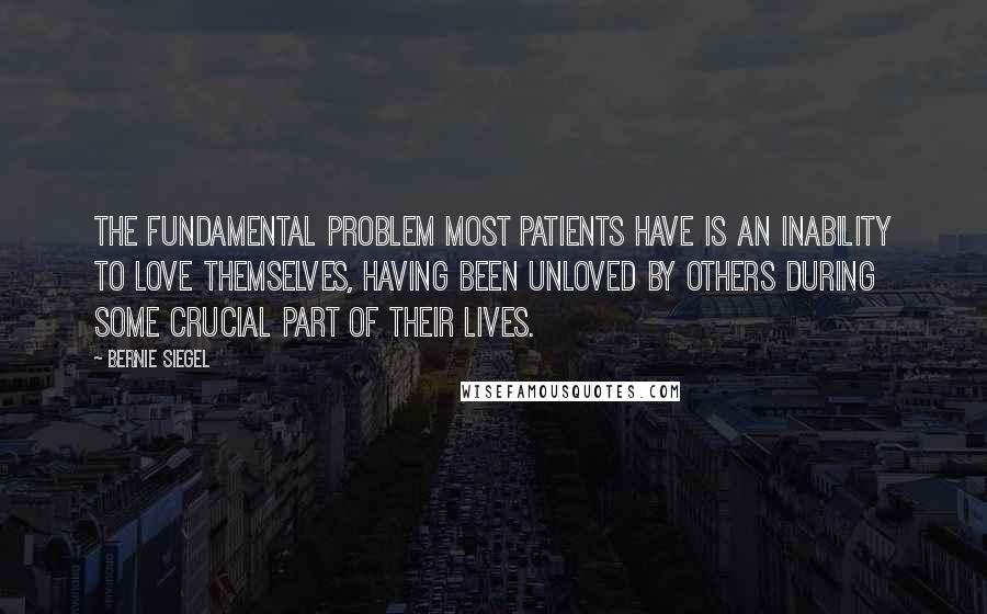 Bernie Siegel Quotes: The fundamental problem most patients have is an inability to love themselves, having been unloved by others during some crucial part of their lives.