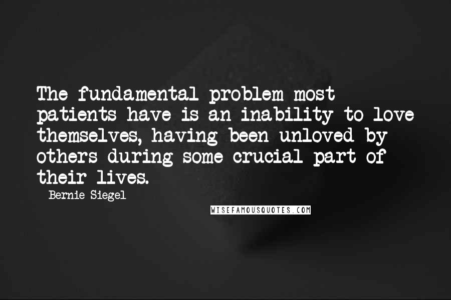 Bernie Siegel Quotes: The fundamental problem most patients have is an inability to love themselves, having been unloved by others during some crucial part of their lives.