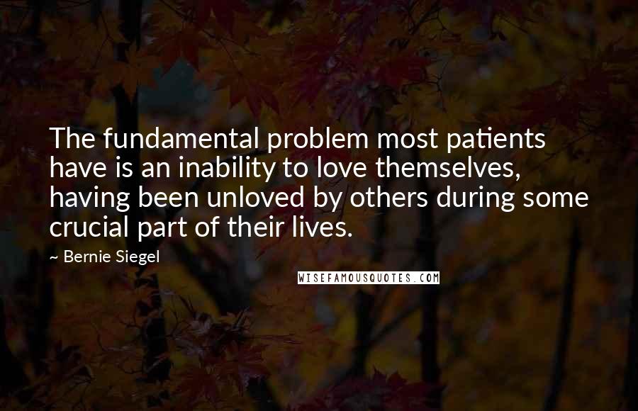 Bernie Siegel Quotes: The fundamental problem most patients have is an inability to love themselves, having been unloved by others during some crucial part of their lives.