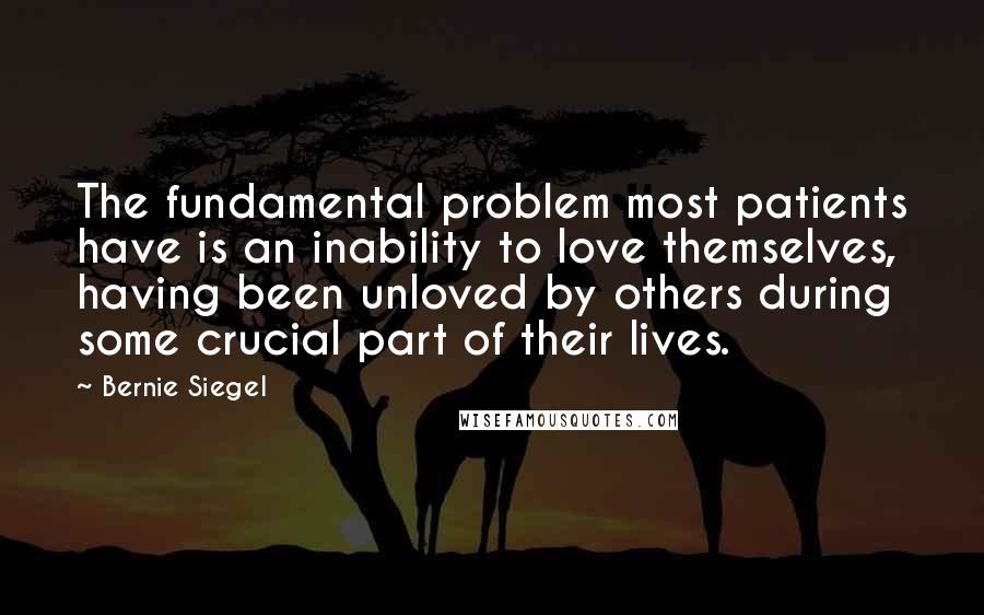 Bernie Siegel Quotes: The fundamental problem most patients have is an inability to love themselves, having been unloved by others during some crucial part of their lives.
