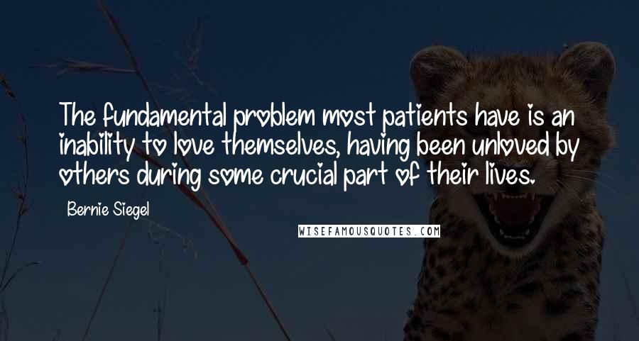 Bernie Siegel Quotes: The fundamental problem most patients have is an inability to love themselves, having been unloved by others during some crucial part of their lives.