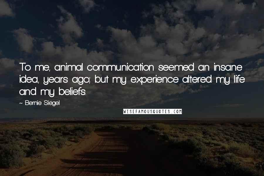 Bernie Siegel Quotes: To me, animal communication seemed an insane idea, years ago; but my experience altered my life and my beliefs.