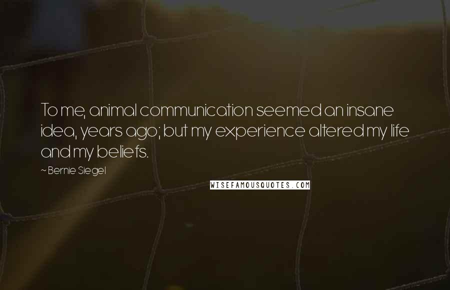 Bernie Siegel Quotes: To me, animal communication seemed an insane idea, years ago; but my experience altered my life and my beliefs.