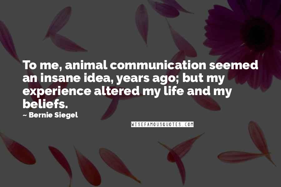 Bernie Siegel Quotes: To me, animal communication seemed an insane idea, years ago; but my experience altered my life and my beliefs.