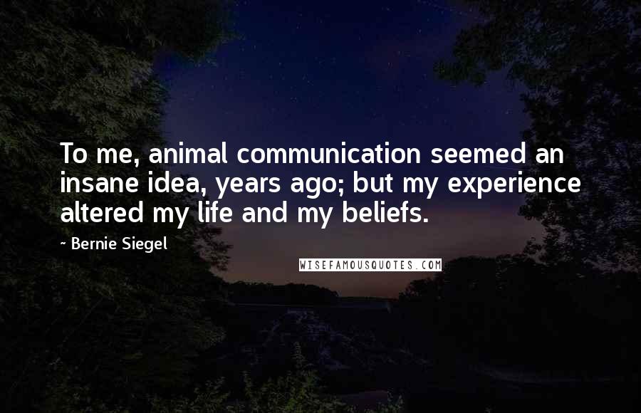 Bernie Siegel Quotes: To me, animal communication seemed an insane idea, years ago; but my experience altered my life and my beliefs.