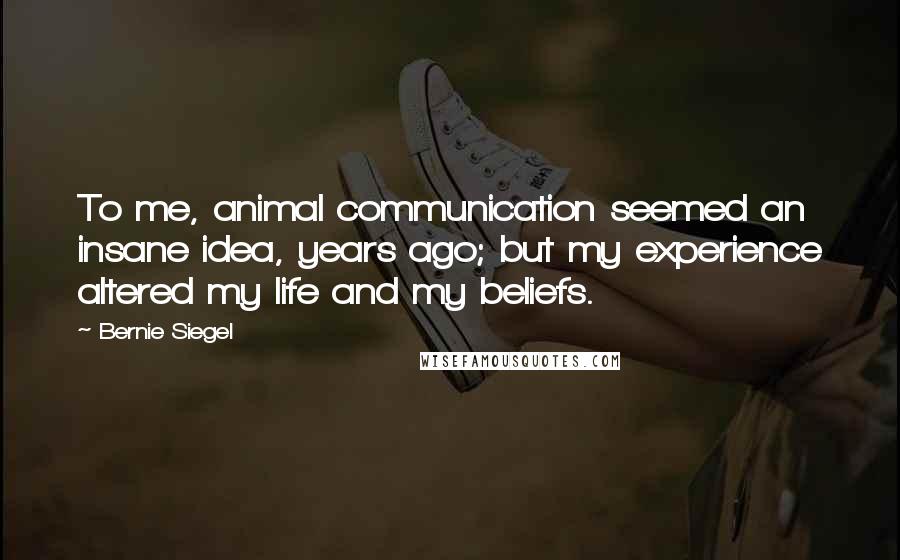 Bernie Siegel Quotes: To me, animal communication seemed an insane idea, years ago; but my experience altered my life and my beliefs.