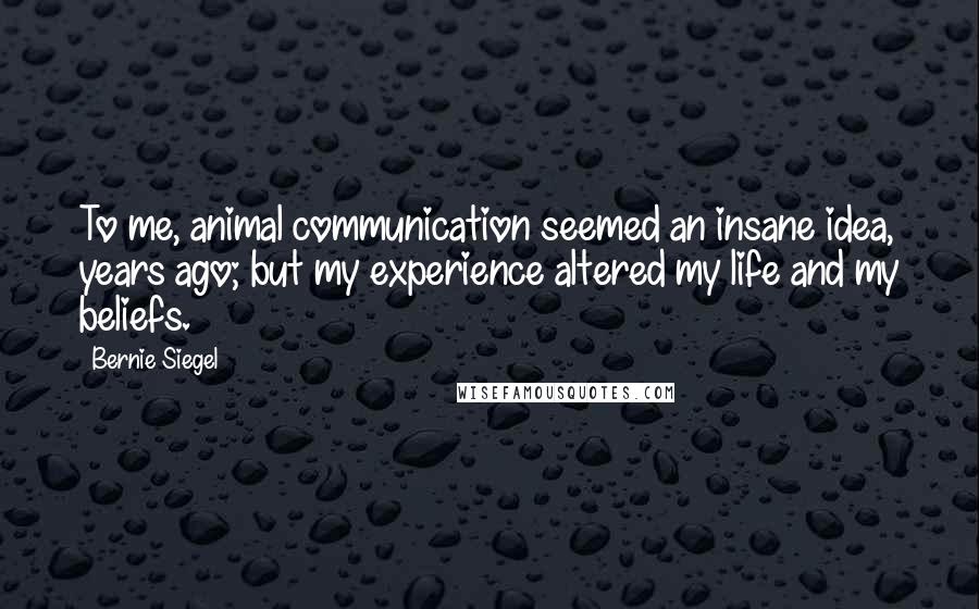 Bernie Siegel Quotes: To me, animal communication seemed an insane idea, years ago; but my experience altered my life and my beliefs.
