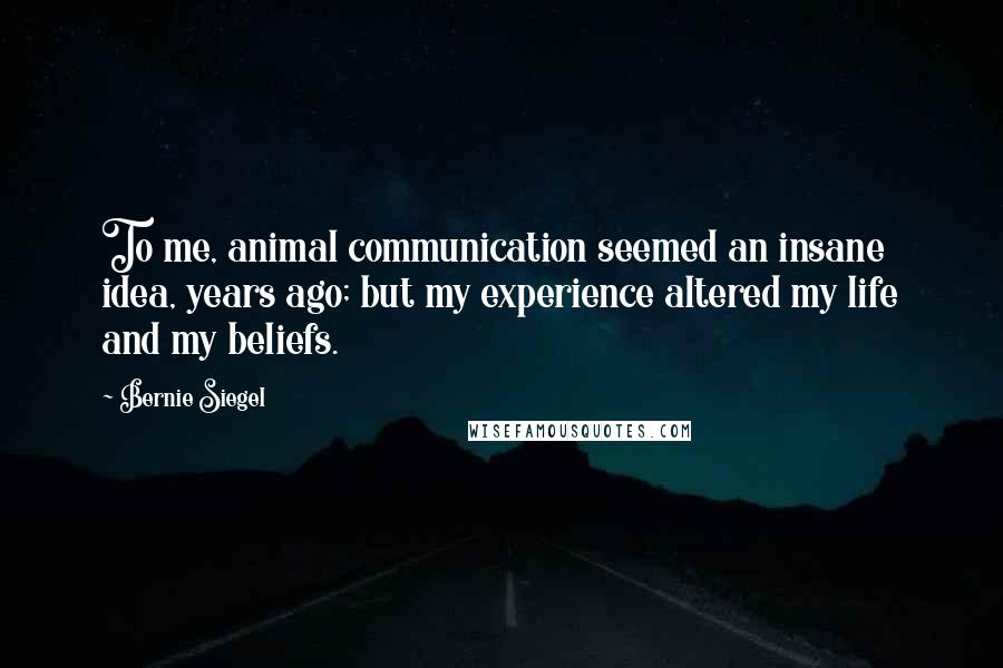 Bernie Siegel Quotes: To me, animal communication seemed an insane idea, years ago; but my experience altered my life and my beliefs.