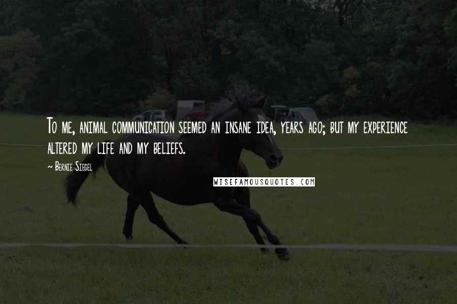 Bernie Siegel Quotes: To me, animal communication seemed an insane idea, years ago; but my experience altered my life and my beliefs.