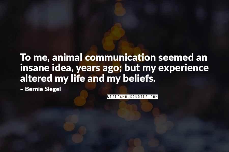 Bernie Siegel Quotes: To me, animal communication seemed an insane idea, years ago; but my experience altered my life and my beliefs.
