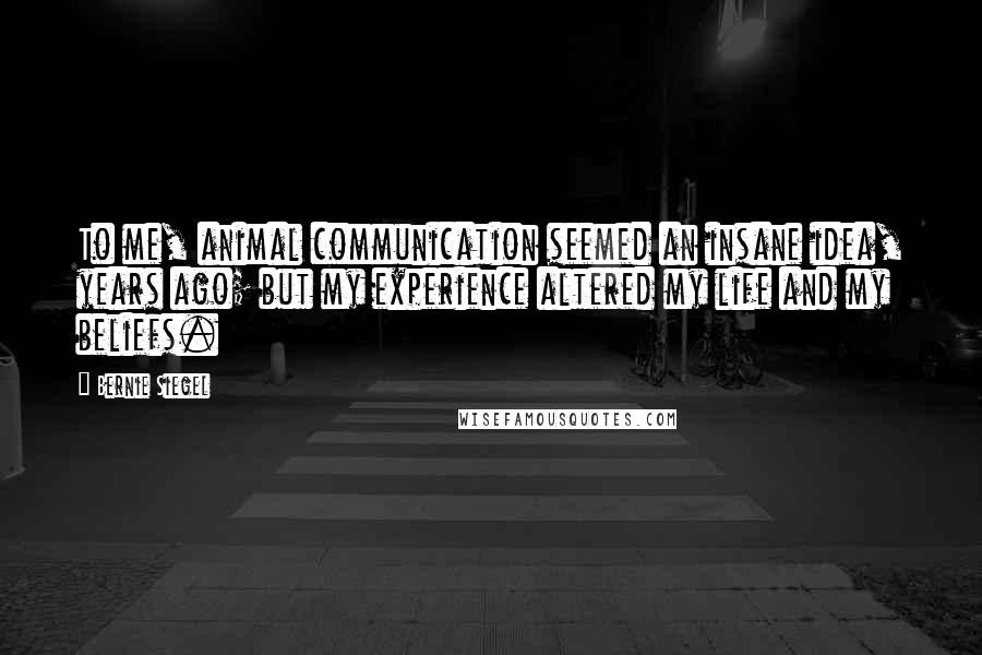 Bernie Siegel Quotes: To me, animal communication seemed an insane idea, years ago; but my experience altered my life and my beliefs.