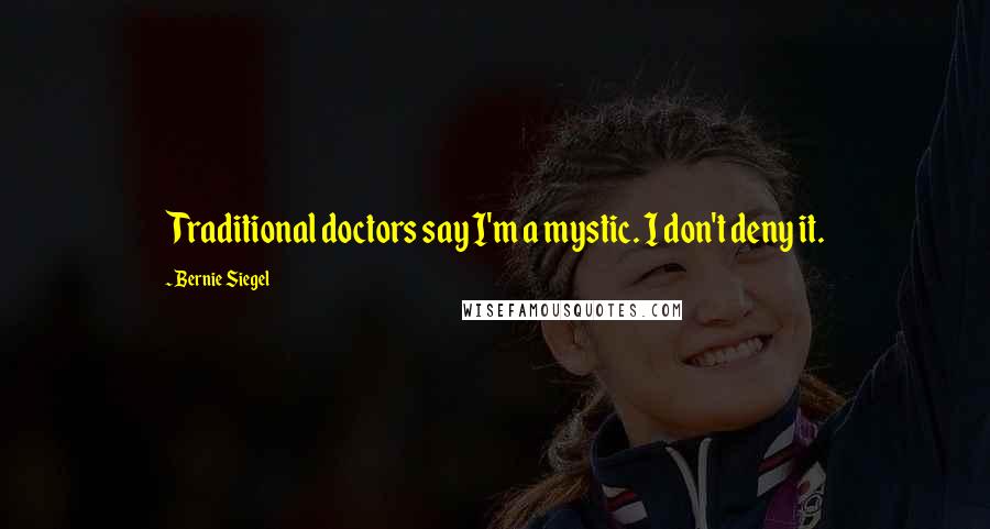 Bernie Siegel Quotes: Traditional doctors say I'm a mystic. I don't deny it.