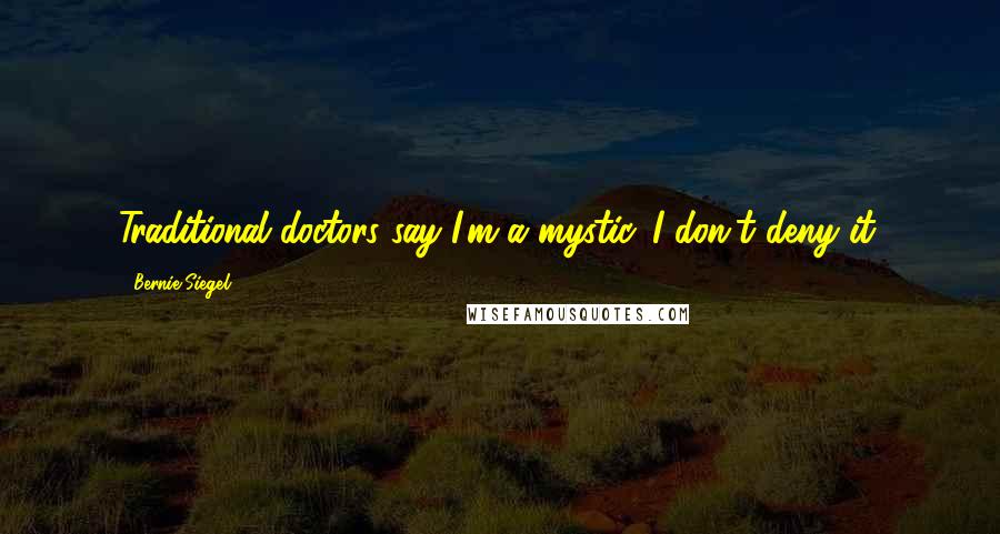 Bernie Siegel Quotes: Traditional doctors say I'm a mystic. I don't deny it.