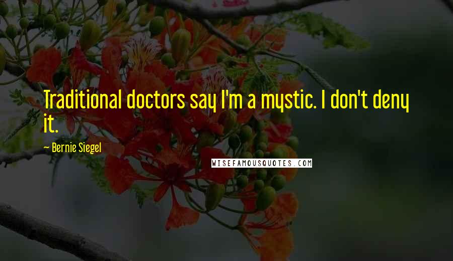 Bernie Siegel Quotes: Traditional doctors say I'm a mystic. I don't deny it.