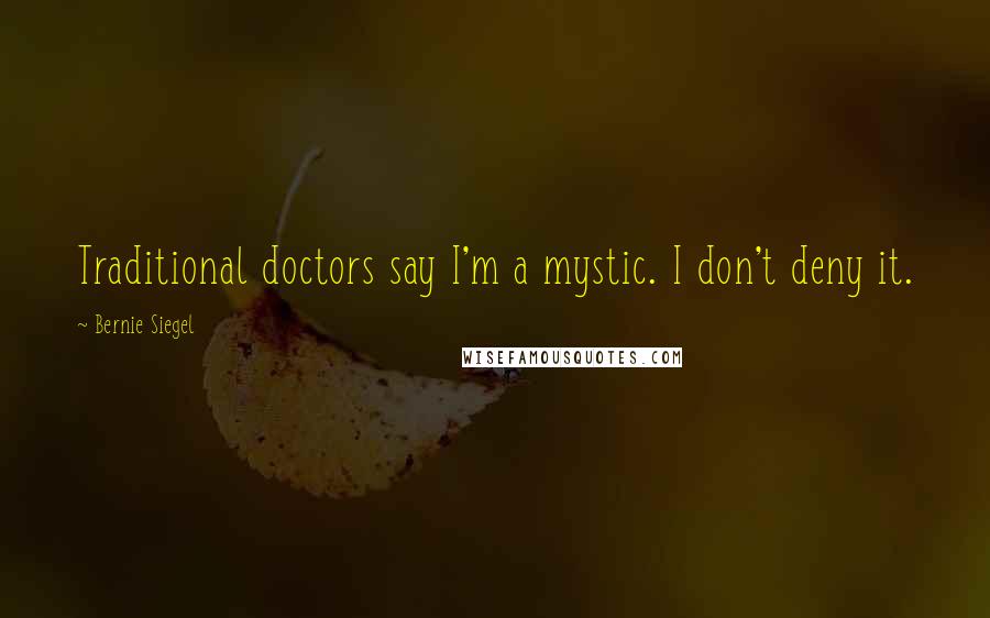 Bernie Siegel Quotes: Traditional doctors say I'm a mystic. I don't deny it.