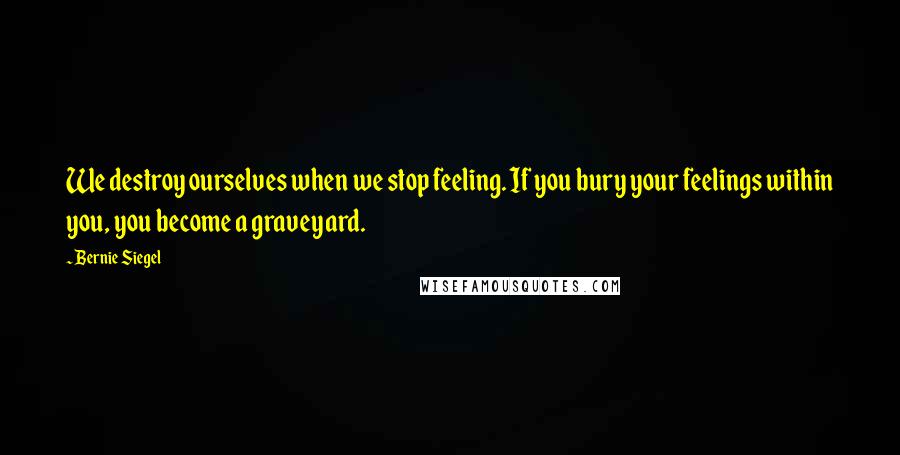 Bernie Siegel Quotes: We destroy ourselves when we stop feeling. If you bury your feelings within you, you become a graveyard.