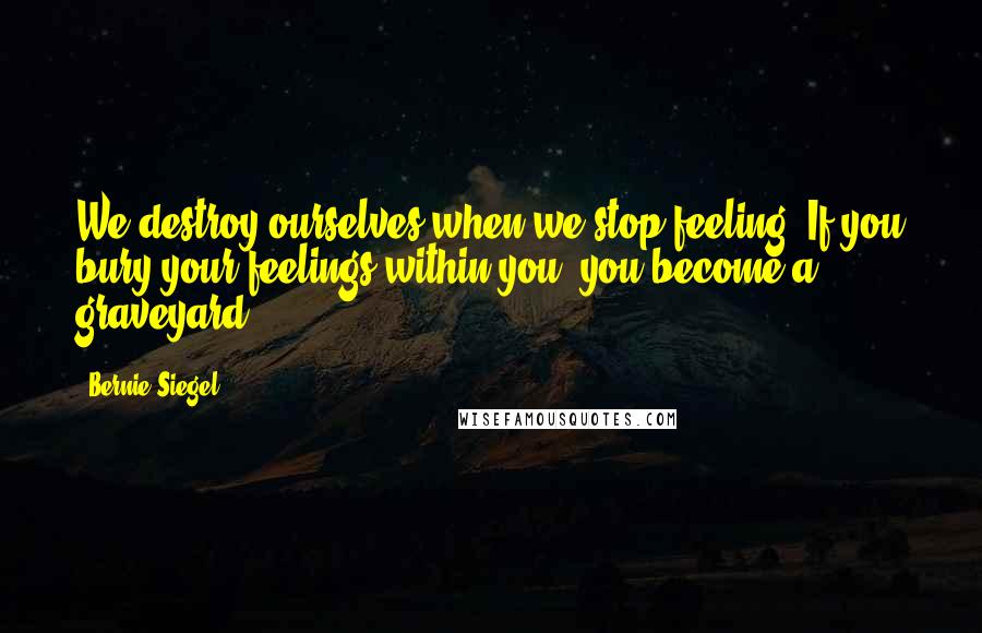 Bernie Siegel Quotes: We destroy ourselves when we stop feeling. If you bury your feelings within you, you become a graveyard.