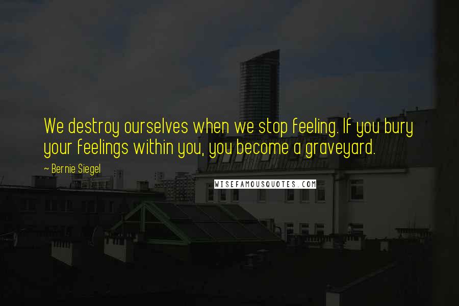 Bernie Siegel Quotes: We destroy ourselves when we stop feeling. If you bury your feelings within you, you become a graveyard.